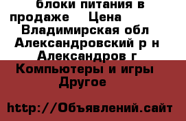 блоки питания в продаже  › Цена ­ 1 250 - Владимирская обл., Александровский р-н, Александров г. Компьютеры и игры » Другое   